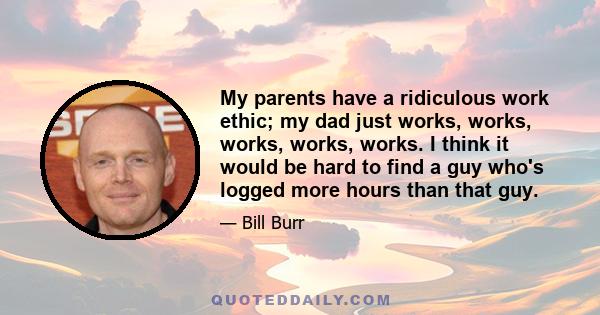 My parents have a ridiculous work ethic; my dad just works, works, works, works, works. I think it would be hard to find a guy who's logged more hours than that guy.