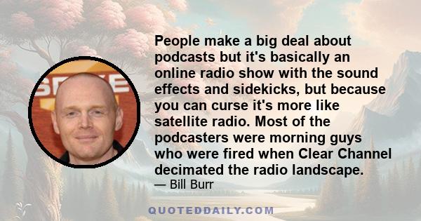 People make a big deal about podcasts but it's basically an online radio show with the sound effects and sidekicks, but because you can curse it's more like satellite radio. Most of the podcasters were morning guys who