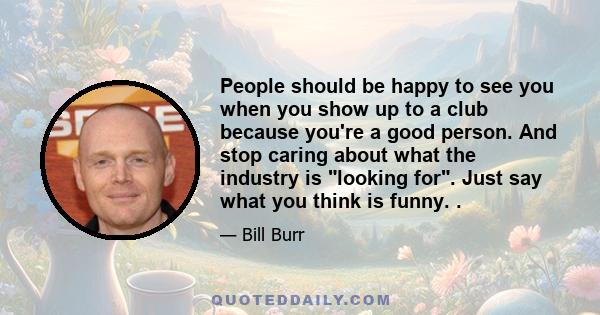 People should be happy to see you when you show up to a club because you're a good person. And stop caring about what the industry is looking for. Just say what you think is funny. .