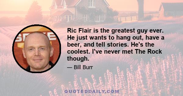 Ric Flair is the greatest guy ever. He just wants to hang out, have a beer, and tell stories. He's the coolest. I've never met The Rock though.