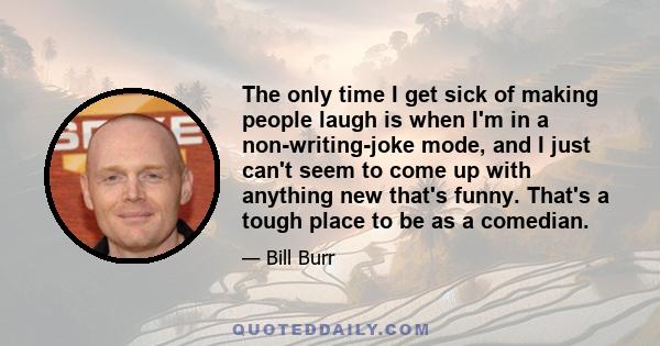 The only time I get sick of making people laugh is when I'm in a non-writing-joke mode, and I just can't seem to come up with anything new that's funny. That's a tough place to be as a comedian.