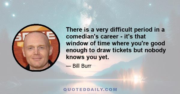 There is a very difficult period in a comedian's career - it's that window of time where you're good enough to draw tickets but nobody knows you yet.