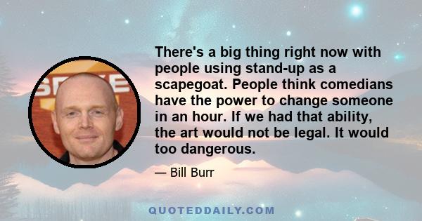 There's a big thing right now with people using stand-up as a scapegoat. People think comedians have the power to change someone in an hour. If we had that ability, the art would not be legal. It would too dangerous.