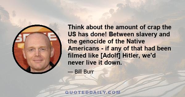 Think about the amount of crap the US has done! Between slavery and the genocide of the Native Americans - if any of that had been filmed like [Adolf] Hitler, we'd never live it down.