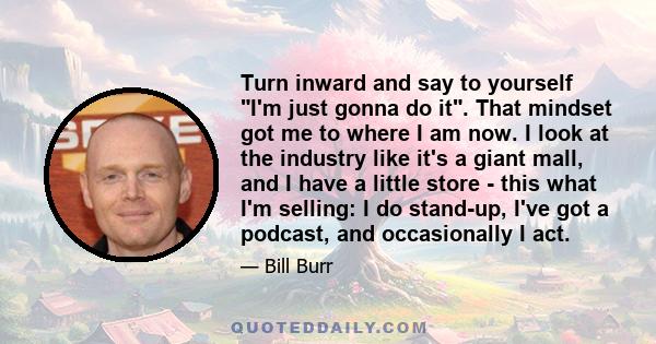 Turn inward and say to yourself I'm just gonna do it. That mindset got me to where I am now. I look at the industry like it's a giant mall, and I have a little store - this what I'm selling: I do stand-up, I've got a