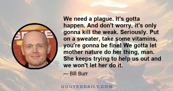 We need a plague. It's gotta happen. And don't worry, it's only gonna kill the weak. Seriously. Put on a sweater, take some vitamins, you're gonna be fine! We gotta let mother nature do her thing, man. She keeps trying