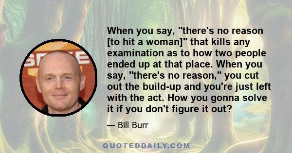 When you say, there's no reason [to hit a woman] that kills any examination as to how two people ended up at that place. When you say, there's no reason, you cut out the build-up and you're just left with the act. How