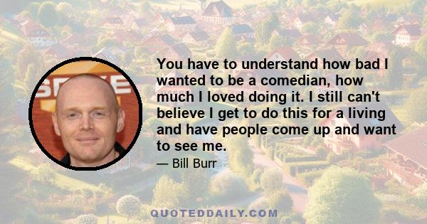 You have to understand how bad I wanted to be a comedian, how much I loved doing it. I still can't believe I get to do this for a living and have people come up and want to see me.