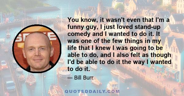 You know, it wasn't even that I'm a funny guy, I just loved stand-up comedy and I wanted to do it. It was one of the few things in my life that I knew I was going to be able to do, and I also felt as though I'd be able