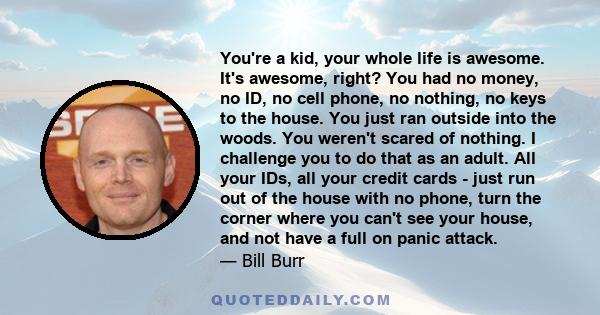 You're a kid, your whole life is awesome. It's awesome, right? You had no money, no ID, no cell phone, no nothing, no keys to the house. You just ran outside into the woods. You weren't scared of nothing. I challenge