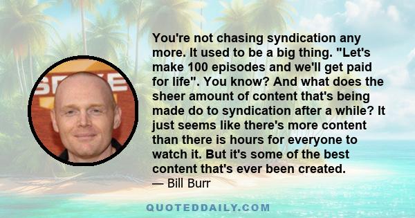 You're not chasing syndication any more. It used to be a big thing. Let's make 100 episodes and we'll get paid for life. You know? And what does the sheer amount of content that's being made do to syndication after a