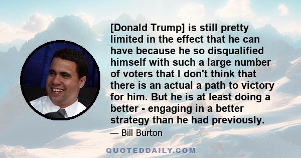 [Donald Trump] is still pretty limited in the effect that he can have because he so disqualified himself with such a large number of voters that I don't think that there is an actual a path to victory for him. But he is 