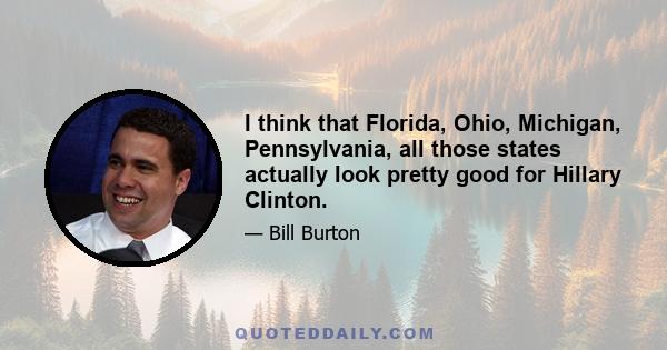 I think that Florida, Ohio, Michigan, Pennsylvania, all those states actually look pretty good for Hillary Clinton.