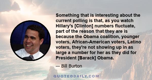 Something that is interesting about the current polling is that, as you watch Hillary's [Clinton] numbers fluctuate, part of the reason that they are is because the Obama coalition, younger voters, African-American