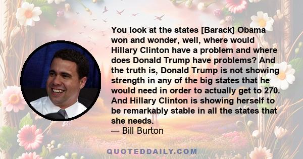 You look at the states [Barack] Obama won and wonder, well, where would Hillary Clinton have a problem and where does Donald Trump have problems? And the truth is, Donald Trump is not showing strength in any of the big