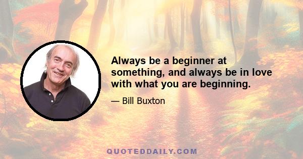 Always be a beginner at something, and always be in love with what you are beginning.