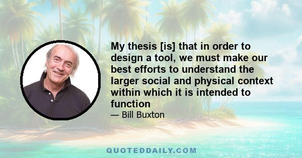 My thesis [is] that in order to design a tool, we must make our best efforts to understand the larger social and physical context within which it is intended to function