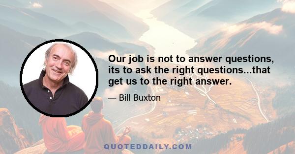 Our job is not to answer questions, its to ask the right questions...that get us to the right answer.