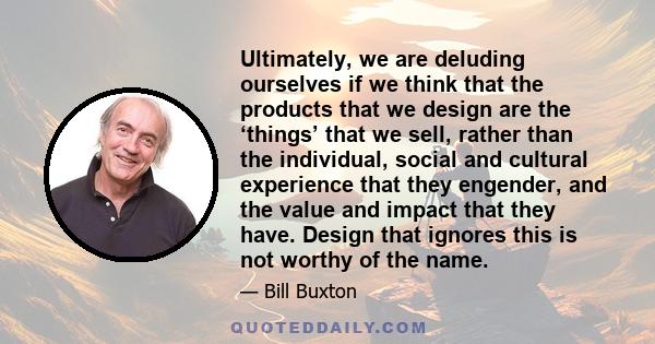 Ultimately, we are deluding ourselves if we think that the products that we design are the ‘things’ that we sell, rather than the individual, social and cultural experience that they engender, and the value and impact