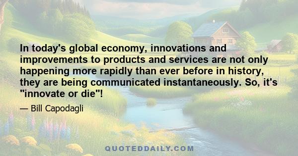 In today's global economy, innovations and improvements to products and services are not only happening more rapidly than ever before in history, they are being communicated instantaneously. So, it's innovate or die!