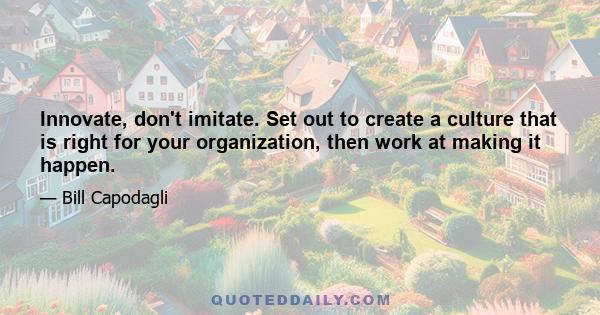 Innovate, don't imitate. Set out to create a culture that is right for your organization, then work at making it happen.