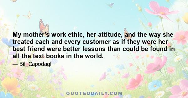 My mother's work ethic, her attitude, and the way she treated each and every customer as if they were her best friend were better lessons than could be found in all the text books in the world.