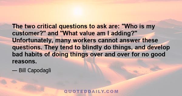 The two critical questions to ask are: Who is my customer? and What value am I adding? Unfortunately, many workers cannot answer these questions. They tend to blindly do things, and develop bad habits of doing things