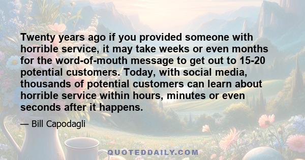 Twenty years ago if you provided someone with horrible service, it may take weeks or even months for the word-of-mouth message to get out to 15-20 potential customers. Today, with social media, thousands of potential