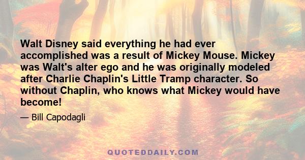 Walt Disney said everything he had ever accomplished was a result of Mickey Mouse. Mickey was Walt's alter ego and he was originally modeled after Charlie Chaplin's Little Tramp character. So without Chaplin, who knows