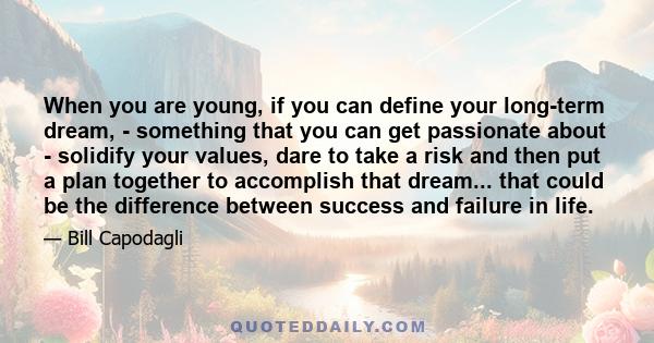 When you are young, if you can define your long-term dream, - something that you can get passionate about - solidify your values, dare to take a risk and then put a plan together to accomplish that dream... that could