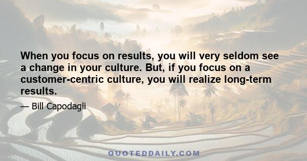 When you focus on results, you will very seldom see a change in your culture. But, if you focus on a customer-centric culture, you will realize long-term results.