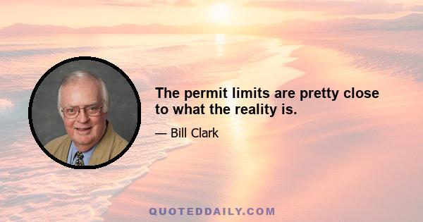 The permit limits are pretty close to what the reality is.