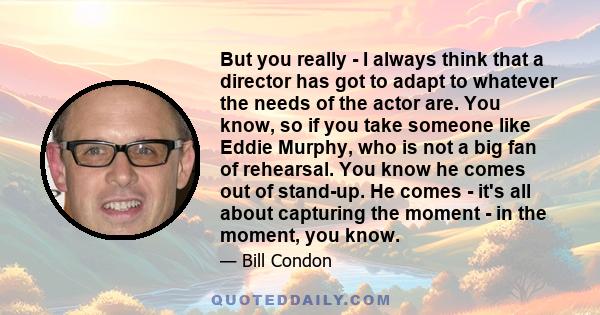 But you really - I always think that a director has got to adapt to whatever the needs of the actor are. You know, so if you take someone like Eddie Murphy, who is not a big fan of rehearsal. You know he comes out of