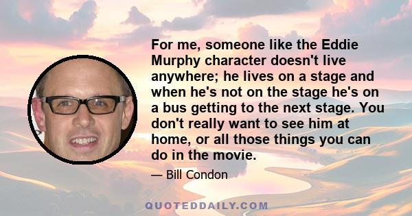 For me, someone like the Eddie Murphy character doesn't live anywhere; he lives on a stage and when he's not on the stage he's on a bus getting to the next stage. You don't really want to see him at home, or all those