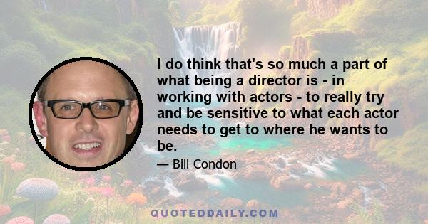 I do think that's so much a part of what being a director is - in working with actors - to really try and be sensitive to what each actor needs to get to where he wants to be.