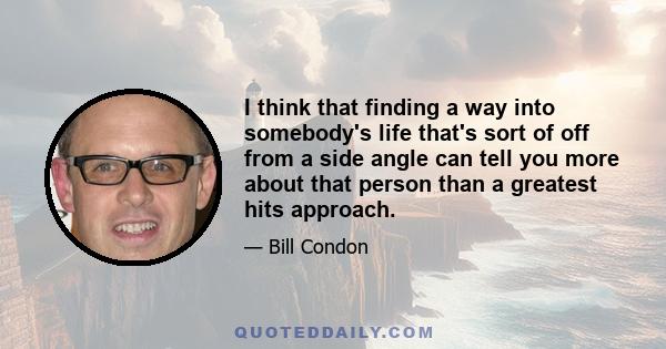 I think that finding a way into somebody's life that's sort of off from a side angle can tell you more about that person than a greatest hits approach.