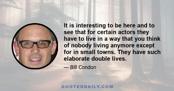 It is interesting to be here and to see that for certain actors they have to live in a way that you think of nobody living anymore except for in small towns. They have such elaborate double lives.