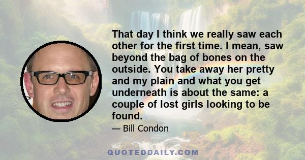 That day I think we really saw each other for the first time. I mean, saw beyond the bag of bones on the outside. You take away her pretty and my plain and what you get underneath is about the same: a couple of lost