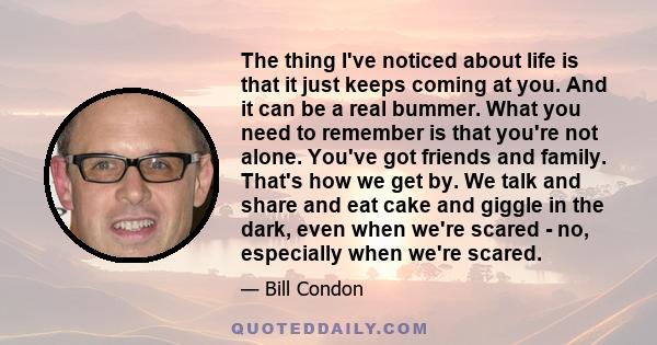 The thing I've noticed about life is that it just keeps coming at you. And it can be a real bummer. What you need to remember is that you're not alone. You've got friends and family. That's how we get by. We talk and