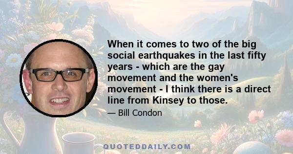 When it comes to two of the big social earthquakes in the last fifty years - which are the gay movement and the women's movement - I think there is a direct line from Kinsey to those.