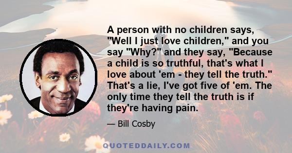 A person with no children says, Well I just love children, and you say Why? and they say, Because a child is so truthful, that's what I love about 'em - they tell the truth. That's a lie, I've got five of 'em. The only