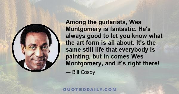 Among the guitarists, Wes Montgomery is fantastic. He's always good to let you know what the art form is all about. It's the same still life that everybody is painting, but in comes Wes Montgomery, and it's right there!