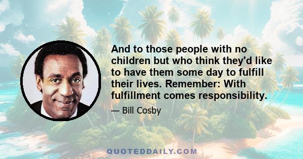 And to those people with no children but who think they'd like to have them some day to fulfill their lives. Remember: With fulfillment comes responsibility.