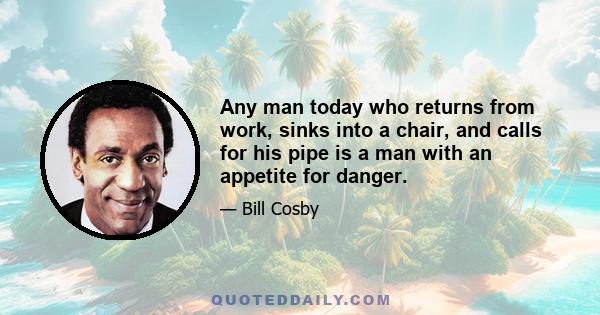 Any man today who returns from work, sinks into a chair, and calls for his pipe is a man with an appetite for danger.