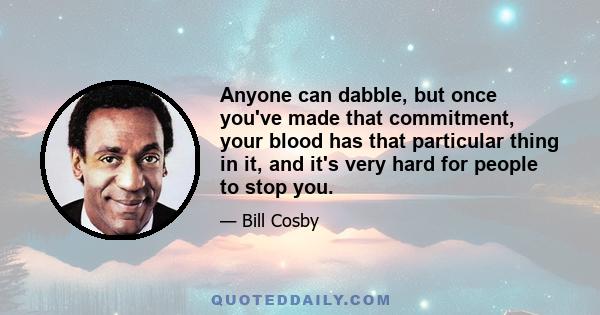 Anyone can dabble, but once you've made that commitment, your blood has that particular thing in it, and it's very hard for people to stop you.