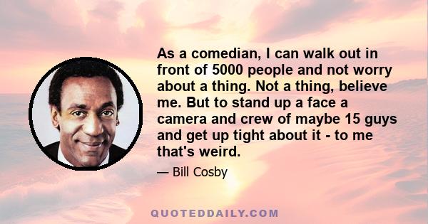 As a comedian, I can walk out in front of 5000 people and not worry about a thing. Not a thing, believe me. But to stand up a face a camera and crew of maybe 15 guys and get up tight about it - to me that's weird.