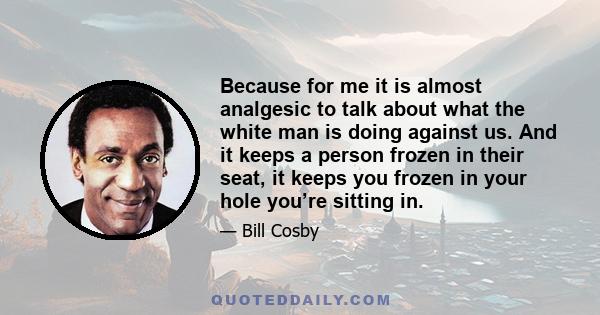 Because for me it is almost analgesic to talk about what the white man is doing against us. And it keeps a person frozen in their seat, it keeps you frozen in your hole you’re sitting in.