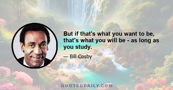 But if that's what you want to be, that's what you will be - as long as you study.