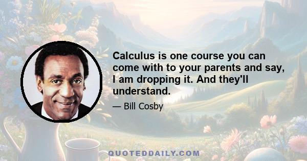 Calculus is one course you can come with to your parents and say, I am dropping it. And they'll understand.