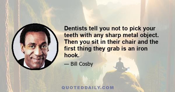 Dentists tell you not to pick your teeth with any sharp metal object. Then you sit in their chair and the first thing they grab is an iron hook.